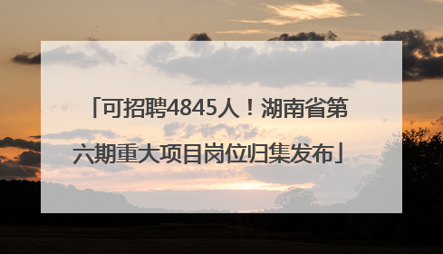 可招聘4845人！湖南省第六期重大项目岗位归集发布