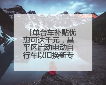 单台车补贴优惠可达千元，昌平区启动电动自行车以旧换新专项活动