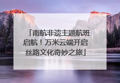 南航非遗主题航班启航！万米云端开启丝路文化奇妙之旅