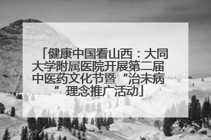 健康中国看山西：大同大学附属医院开展第二届中医药文化节暨“治未病”理念推广活动
