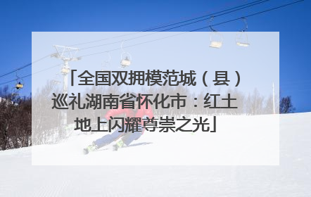 全国双拥模范城（县）巡礼湖南省怀化市：红土地上闪耀尊崇之光