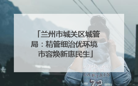 兰州市城关区城管局：精管细治优环境 市容焕新惠民生