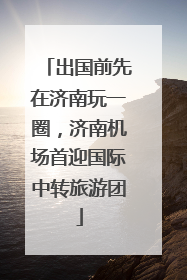 出国前先在济南玩一圈，济南机场首迎国际中转旅游团