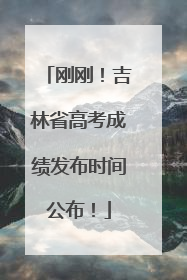 刚刚！吉林省高考成绩发布时间公布！