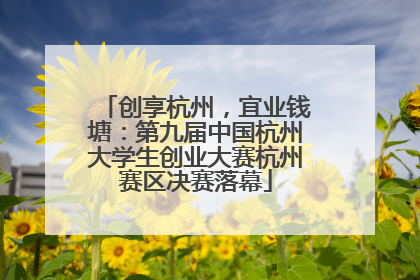 创享杭州，宜业钱塘：第九届中国杭州大学生创业大赛杭州赛区决赛落幕