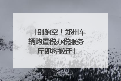 别跑空！郑州车辆购置税办税服务厅即将搬迁