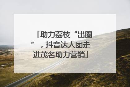 助力荔枝“出圈”，抖音达人团走进茂名助力营销