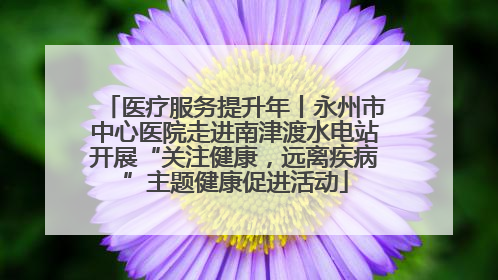 医疗服务提升年丨永州市中心医院走进南津渡水电站开展“关注健康，远离疾病”主题健康促进活动