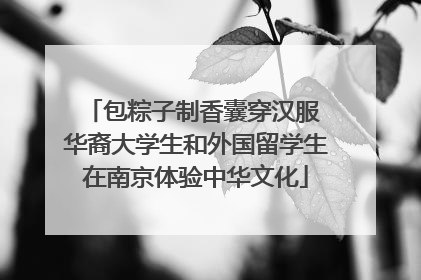包粽子制香囊穿汉服 华裔大学生和外国留学生在南京体验中华文化