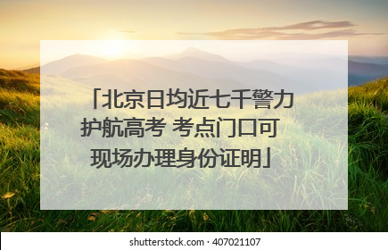 北京日均近七千警力护航高考 考点门口可现场办理身份证明