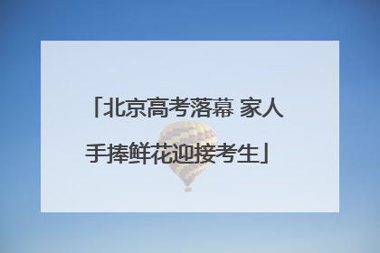 北京高考落幕 家人手捧鲜花迎接考生