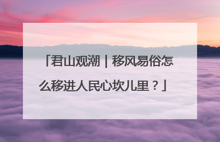 君山观潮｜移风易俗怎么移进人民心坎儿里？