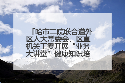 哈市二院联合道外区人大常委会、区直机关工委开展“业务大讲堂”健康知识培训暨大型义诊活动