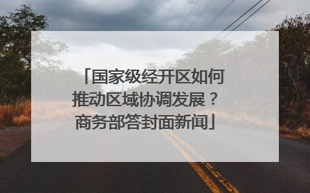 国家级经开区如何推动区域协调发展？商务部答封面新闻
