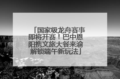 国家级龙舟赛事即将开赛！巴中恩阳携文旅大餐来渝解锁端午新玩法