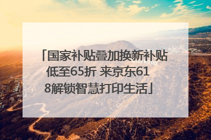 国家补贴叠加换新补贴低至65折 来京东618解锁智慧打印生活