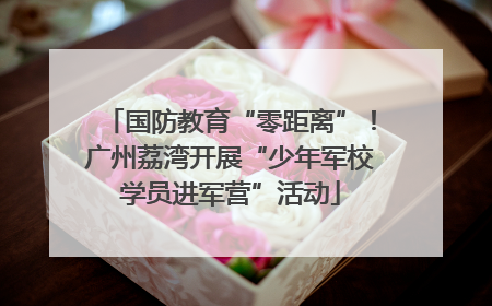 国防教育“零距离”！广州荔湾开展“少年军校学员进军营”活动