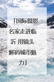 国际摄影名家走进临沂 用镜头解码城市魅力