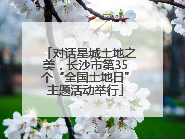 对话星城土地之美，长沙市第35个“全国土地日”主题活动举行