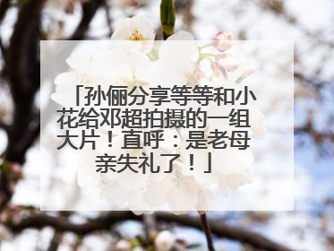 孙俪分享等等和小花给邓超拍摄的一组大片！直呼：是老母亲失礼了！