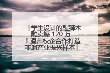 学生设计的醒狮木雕卖爆 120 万！温州校企合作打造非遗产业振兴样本