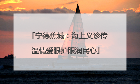 宁德蕉城：海上义诊传温情爱眼护眼润民心