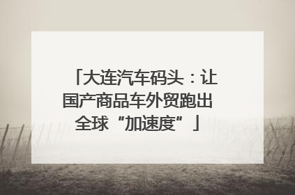 大连汽车码头：让国产商品车外贸跑出全球“加速度”