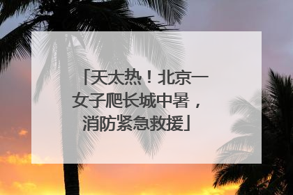 天太热！北京一女子爬长城中暑，消防紧急救援