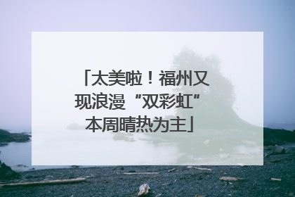 太美啦！福州又现浪漫“双彩虹” 本周晴热为主