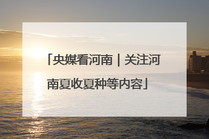 央媒看河南｜关注河南夏收夏种等内容
