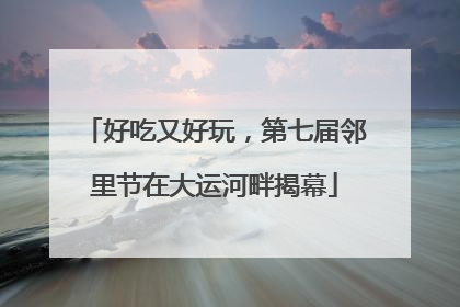 好吃又好玩，第七届邻里节在大运河畔揭幕