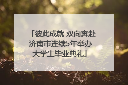 彼此成就 双向奔赴 济南市连续5年举办大学生毕业典礼