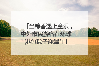 当粽香遇上童乐，中外市民游客在环球港包粽子迎端午