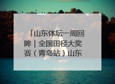 山东体坛一周回眸｜全国田径大奖赛（青岛站）山东队夺7金
