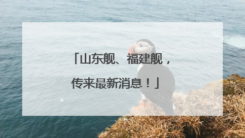 山东舰、福建舰，传来最新消息！