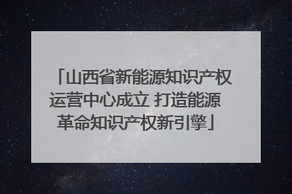 山西省新能源知识产权运营中心成立 打造能源革命知识产权新引擎