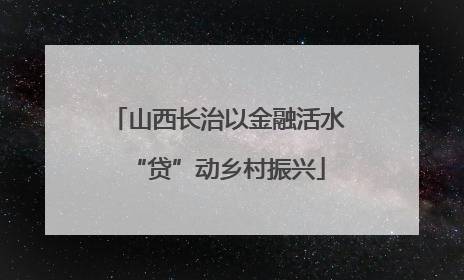 山西长治以金融活水“贷”动乡村振兴
