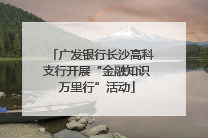 广发银行长沙高科支行开展“金融知识万里行”活动