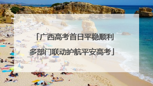广西高考首日平稳顺利 多部门联动护航平安高考