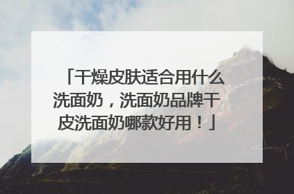干燥皮肤适合用什么洗面奶，洗面奶品牌干皮洗面奶哪款好用！
