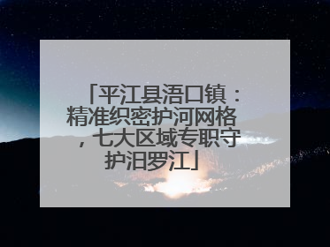 平江县浯口镇：精准织密护河网格，七大区域专职守护汨罗江