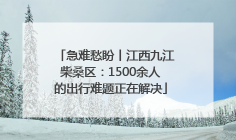 急难愁盼丨江西九江柴桑区：1500余人的出行难题正在解决