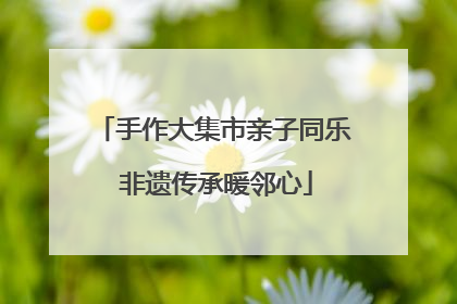 手作大集市亲子同乐 非遗传承暖邻心