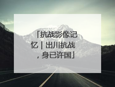 抗战影像记忆｜出川抗战，身已许国