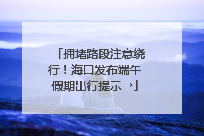 拥堵路段注意绕行！海口发布端午假期出行提示→