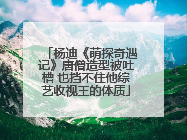 杨迪《萌探奇遇记》唐僧造型被吐槽 也挡不住他综艺收视王的体质