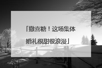 撒喜糖！这场集体婚礼很甜很浪漫