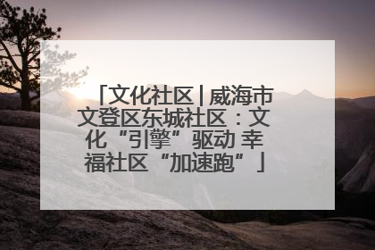 文化社区│威海市文登区东城社区：文化“引擎”驱动 幸福社区“加速跑”