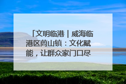 文明临港｜威海临港区蔄山镇：文化赋能，让群众家门口尽享幸福生活