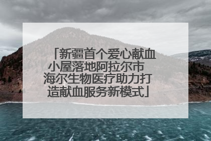 新疆首个爱心献血小屋落地阿拉尔市 海尔生物医疗助力打造献血服务新模式